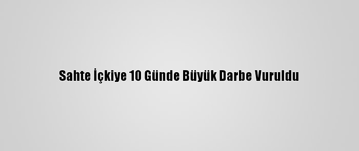 Sahte İçkiye 10 Günde Büyük Darbe Vuruldu