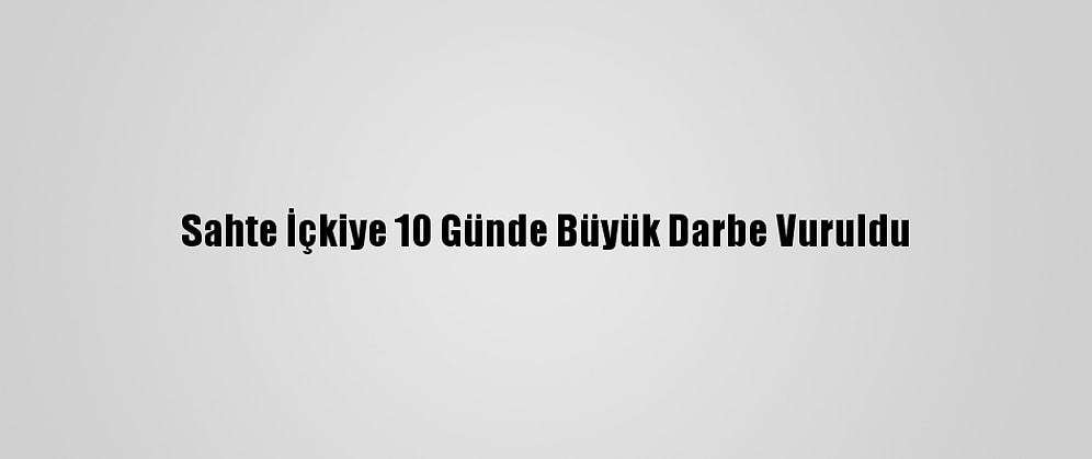 Sahte İçkiye 10 Günde Büyük Darbe Vuruldu