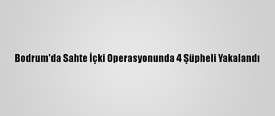 Bodrum'da Sahte İçki Operasyonunda 4 Şüpheli Yakalandı