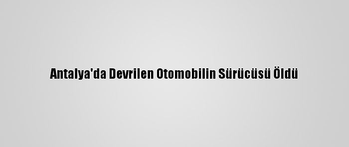 Antalya'da Devrilen Otomobilin Sürücüsü Öldü