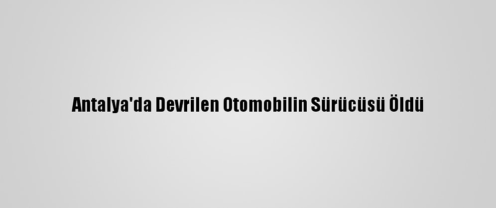Antalya'da Devrilen Otomobilin Sürücüsü Öldü