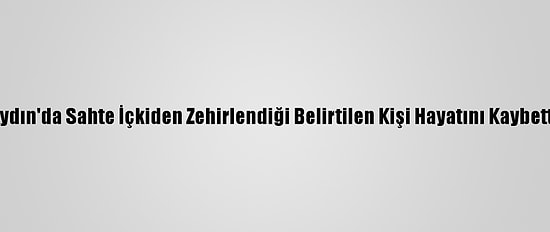 Aydın'da Sahte İçkiden Zehirlendiği Belirtilen Kişi Hayatını Kaybetti