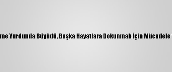Yetiştirme Yurdunda Büyüdü, Başka Hayatlara Dokunmak İçin Mücadele Veriyor