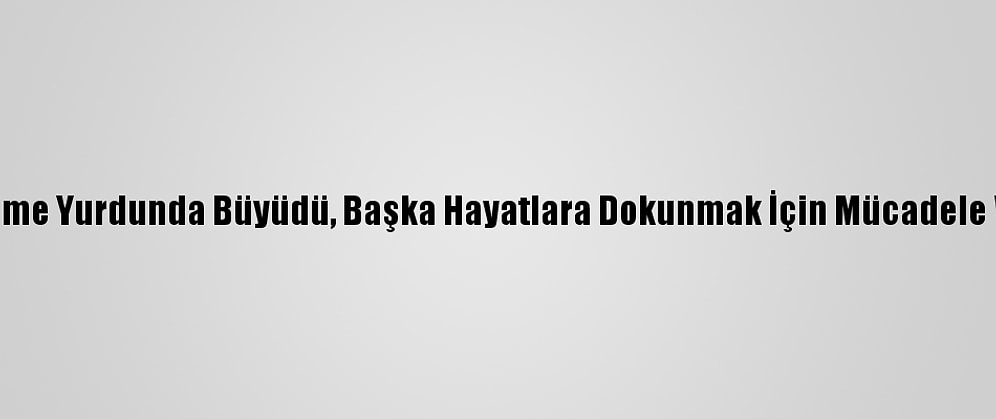 Yetiştirme Yurdunda Büyüdü, Başka Hayatlara Dokunmak İçin Mücadele Veriyor