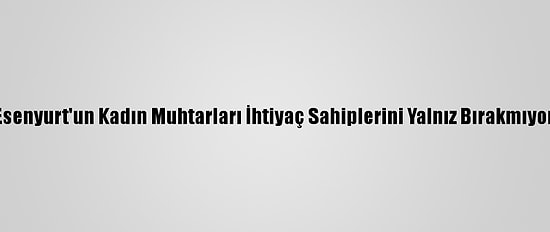 Esenyurt'un Kadın Muhtarları İhtiyaç Sahiplerini Yalnız Bırakmıyor