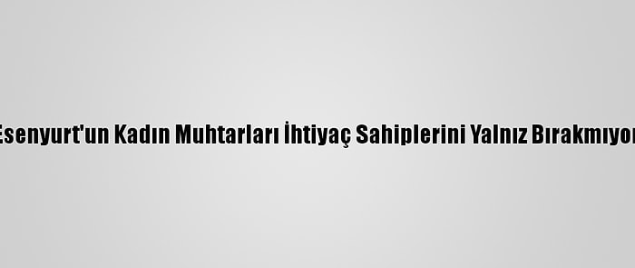 Esenyurt'un Kadın Muhtarları İhtiyaç Sahiplerini Yalnız Bırakmıyor