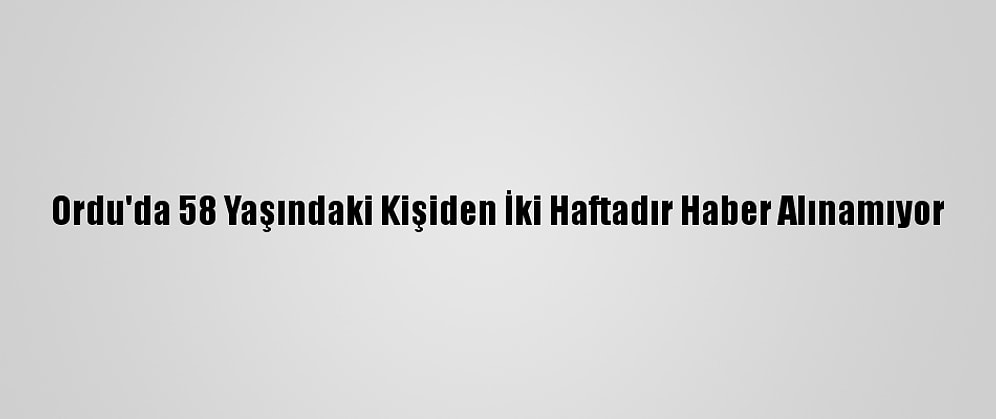 Ordu'da 58 Yaşındaki Kişiden İki Haftadır Haber Alınamıyor