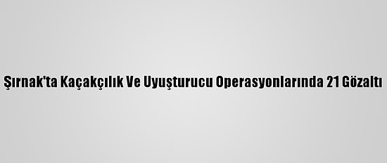 Şırnak'ta Kaçakçılık Ve Uyuşturucu Operasyonlarında 21 Gözaltı