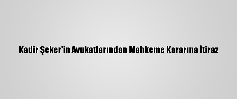 Kadir Şeker'in Avukatlarından Mahkeme Kararına İtiraz
