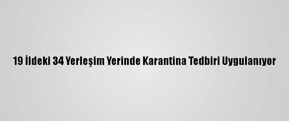 19 İldeki 34 Yerleşim Yerinde Karantina Tedbiri Uygulanıyor