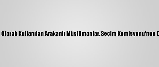 Canlı Kalkan Olarak Kullanılan Arakanlı Müslümanlar, Seçim Komisyonu'nun Da Hedefinde