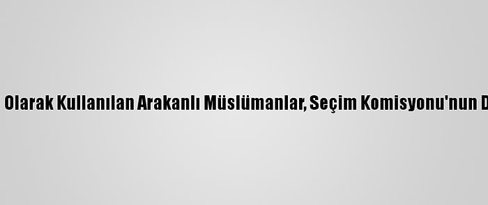 Canlı Kalkan Olarak Kullanılan Arakanlı Müslümanlar, Seçim Komisyonu'nun Da Hedefinde