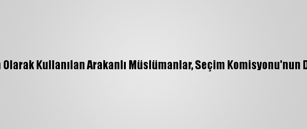 Canlı Kalkan Olarak Kullanılan Arakanlı Müslümanlar, Seçim Komisyonu'nun Da Hedefinde