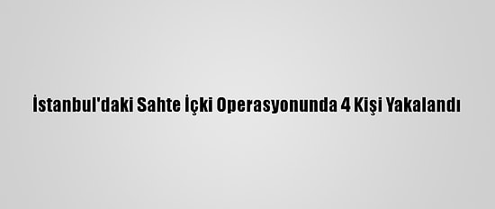 İstanbul'daki Sahte İçki Operasyonunda 4 Kişi Yakalandı