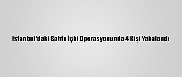 İstanbul'daki Sahte İçki Operasyonunda 4 Kişi Yakalandı