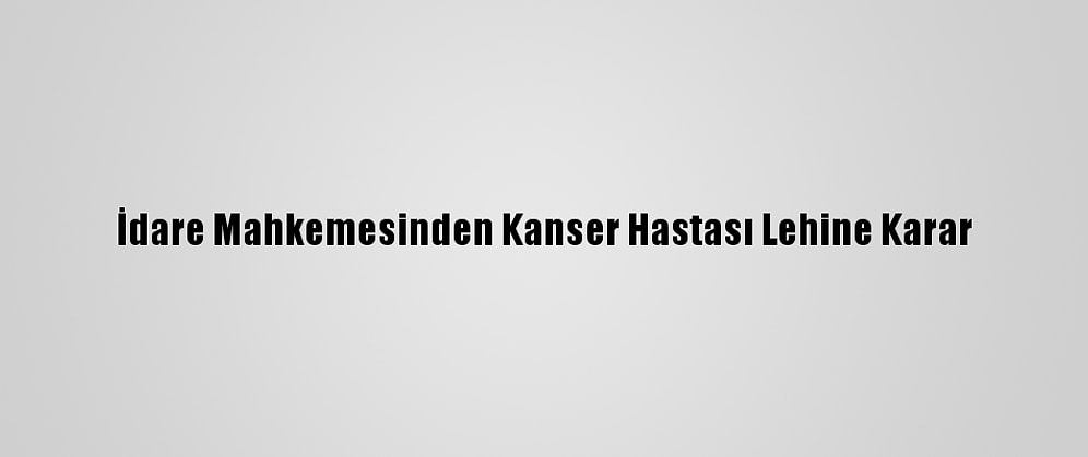 İdare Mahkemesinden Kanser Hastası Lehine Karar