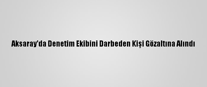 Aksaray'da Denetim Ekibini Darbeden Kişi Gözaltına Alındı