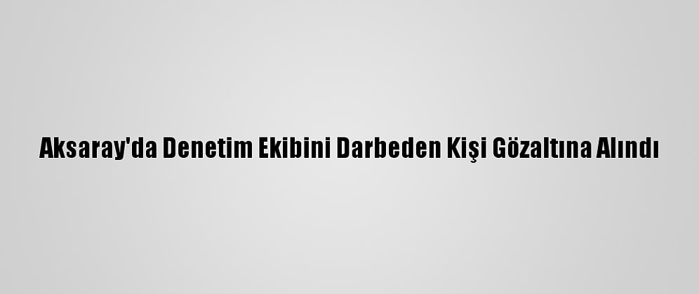 Aksaray'da Denetim Ekibini Darbeden Kişi Gözaltına Alındı