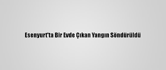 Esenyurt'ta Bir Evde Çıkan Yangın Söndürüldü