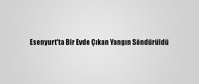 Esenyurt'ta Bir Evde Çıkan Yangın Söndürüldü