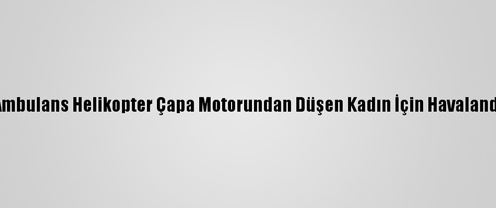 Ambulans Helikopter Çapa Motorundan Düşen Kadın İçin Havalandı