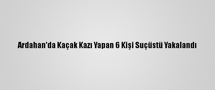 Ardahan'da Kaçak Kazı Yapan 6 Kişi Suçüstü Yakalandı