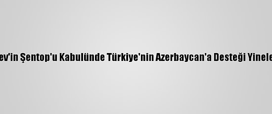 Aliyev'in Şentop'u Kabulünde Türkiye'nin Azerbaycan'a Desteği Yinelendi
