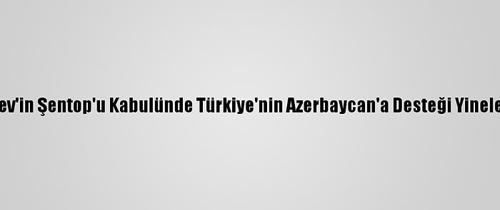 Aliyev'in Şentop'u Kabulünde Türkiye'nin Azerbaycan'a Desteği Yinelendi