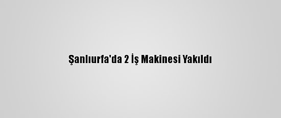 Şanlıurfa'da 2 İş Makinesi Yakıldı