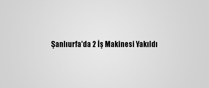 Şanlıurfa'da 2 İş Makinesi Yakıldı