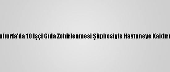 Şanlıurfa'da 10 İşçi Gıda Zehirlenmesi Şüphesiyle Hastaneye Kaldırıldı