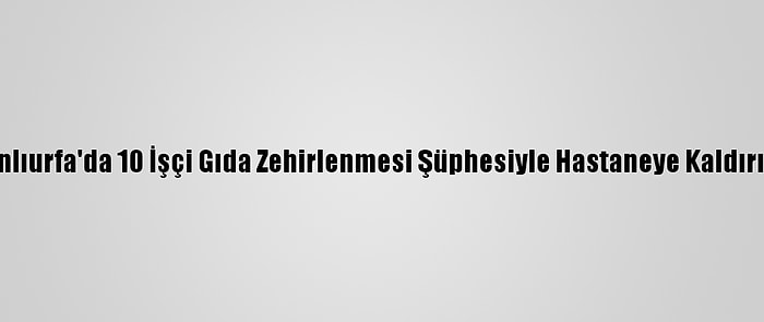 Şanlıurfa'da 10 İşçi Gıda Zehirlenmesi Şüphesiyle Hastaneye Kaldırıldı