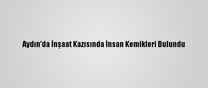 Aydın'da İnşaat Kazısında İnsan Kemikleri Bulundu