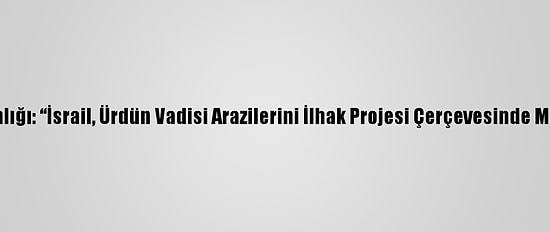 Filistin Dışişleri Bakanlığı: “İsrail, Ürdün Vadisi Arazilerini İlhak Projesi Çerçevesinde Milli Parka Dönüştürdü”