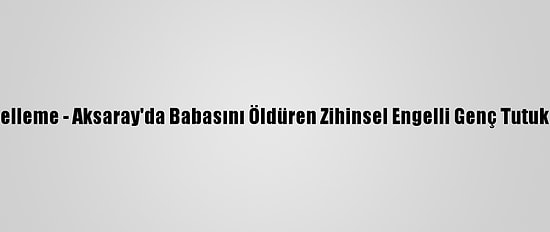 Güncelleme - Aksaray'da Babasını Öldüren Zihinsel Engelli Genç Tutuklandı