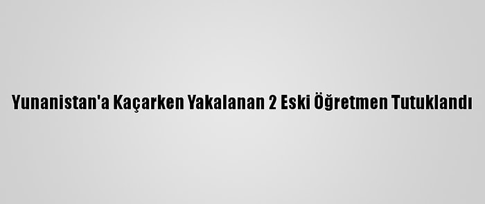 Yunanistan'a Kaçarken Yakalanan 2 Eski Öğretmen Tutuklandı