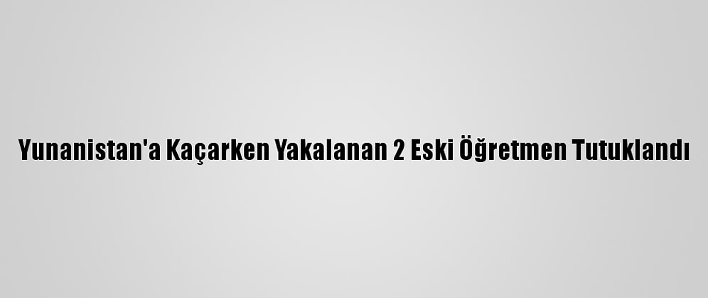 Yunanistan'a Kaçarken Yakalanan 2 Eski Öğretmen Tutuklandı