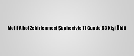 Metil Alkol Zehirlenmesi Şüphesiyle 11 Günde 63 Kişi Öldü