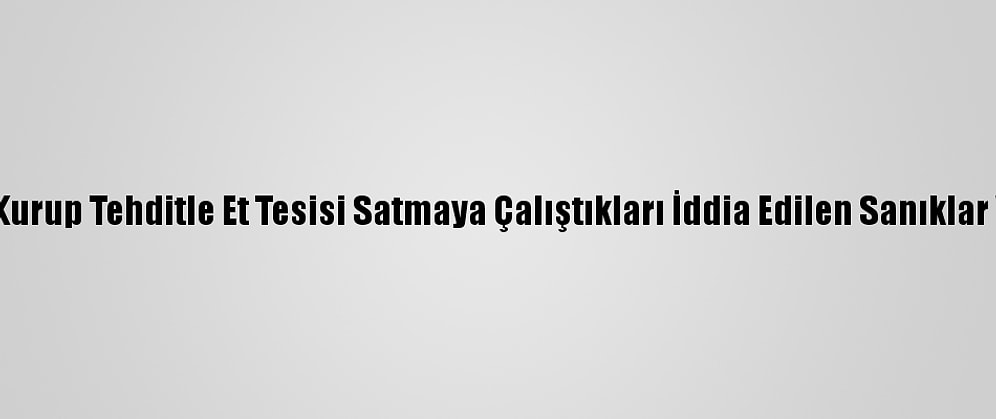 Suç Örgütü Kurup Tehditle Et Tesisi Satmaya Çalıştıkları İddia Edilen Sanıklar Yargılanıyor