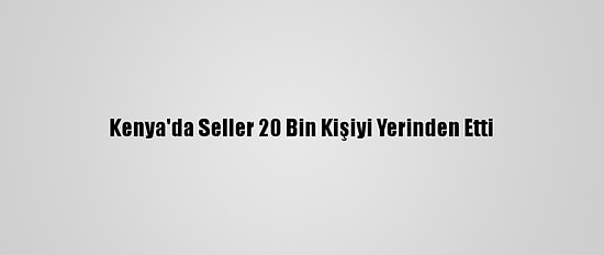 Kenya'da Seller 20 Bin Kişiyi Yerinden Etti