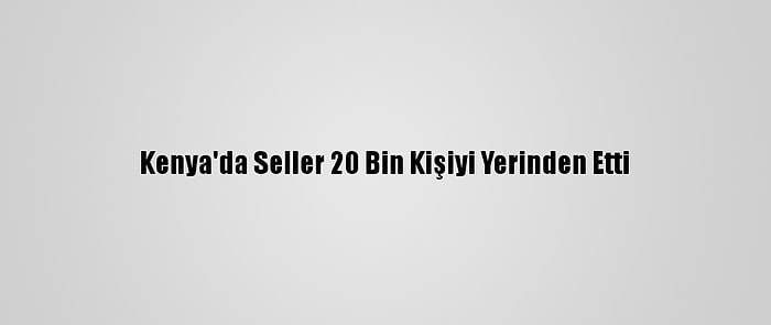 Kenya'da Seller 20 Bin Kişiyi Yerinden Etti