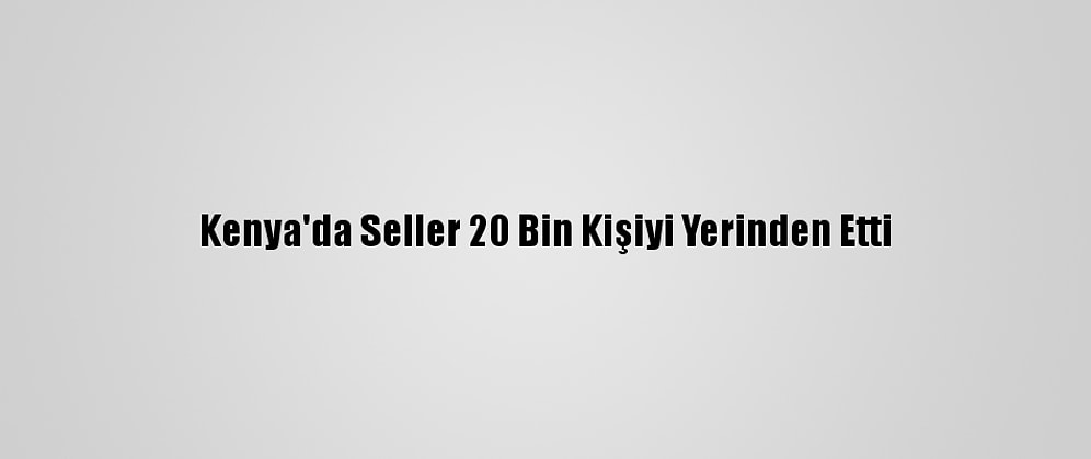 Kenya'da Seller 20 Bin Kişiyi Yerinden Etti