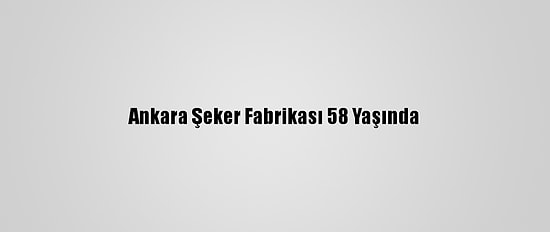 Ankara Şeker Fabrikası 58 Yaşında