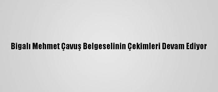 Bigalı Mehmet Çavuş Belgeselinin Çekimleri Devam Ediyor