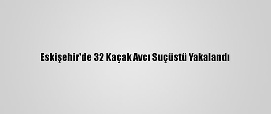 Eskişehir'de 32 Kaçak Avcı Suçüstü Yakalandı