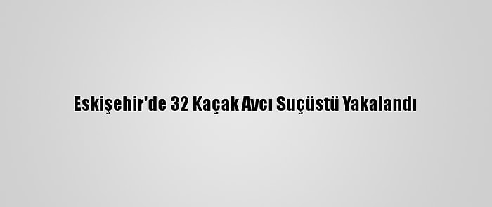 Eskişehir'de 32 Kaçak Avcı Suçüstü Yakalandı