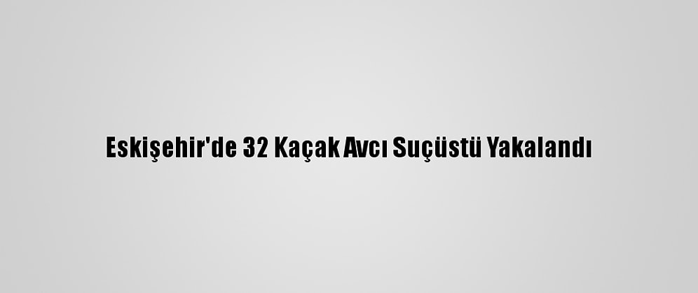 Eskişehir'de 32 Kaçak Avcı Suçüstü Yakalandı