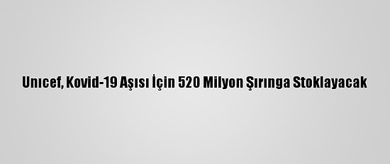 Unıcef, Kovid-19 Aşısı İçin 520 Milyon Şırınga Stoklayacak
