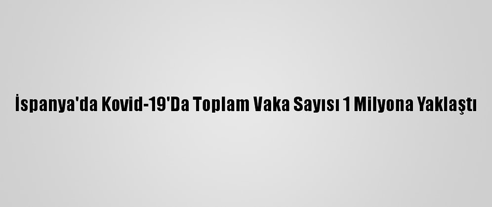 İspanya'da Kovid-19'Da Toplam Vaka Sayısı 1 Milyona Yaklaştı