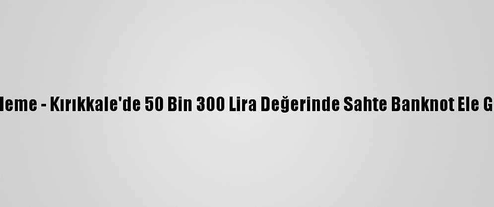 Güncelleme - Kırıkkale'de 50 Bin 300 Lira Değerinde Sahte Banknot Ele Geçirildi